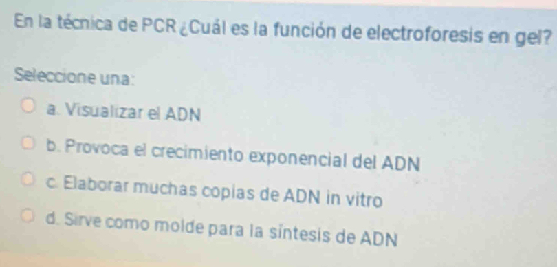 En la técnica de PCR ¿Cuál es la función de electroforesis en gel?
Seleccione una:
a. Visualizar el ADN
b. Provoca el crecimiento exponencial del ADN
c. Elaborar muchas copias de ADN in vitro
d. Sirve como molde para la síntesis de ADN