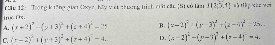 Trong không gian Oxyz, hãy viết phương trình mặt cầu (S) có tâm I(2;3;4) và tiếp xúc với
trục Ox.
A. (x+2)^2+(y+3)^2+(z+4)^2=25...
B. (x-2)^2+(y-3)^2+(z-4)^2=25...
C. (x+2)^2+(y+3)^2+(z+4)^2=4..
D. (x-2)^2+(y-3)^2+(z-4)^2=4.