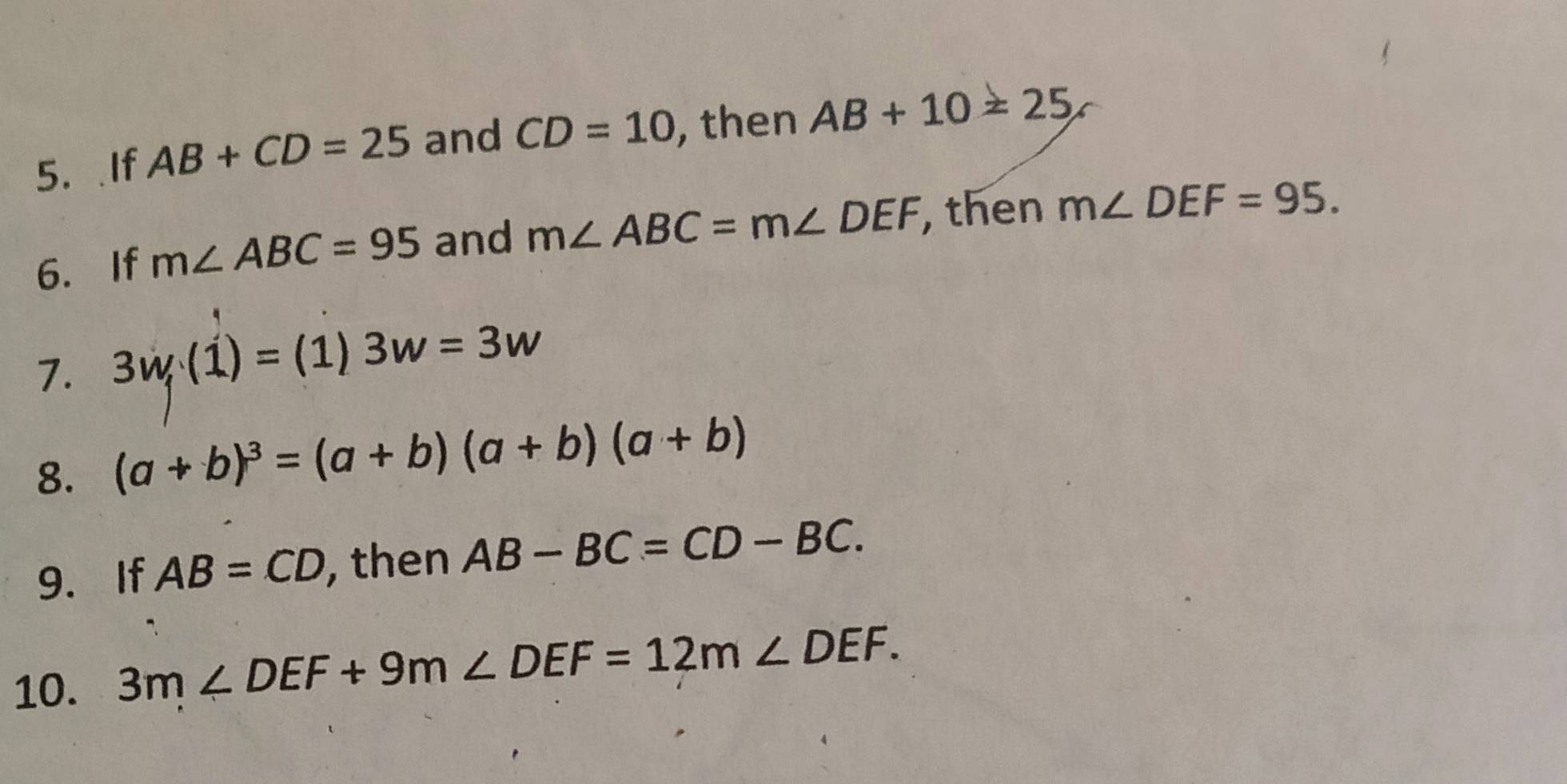 If AB+CD=25 and CD=10 , then AB+10=25
6. If m∠ ABC=95 and m∠ ABC=m∠ DEF then m∠ DEF=95. 
7. 3w, (1)=(1)3w=3w
8. (a+b)^3=(a+b)(a+b)(a+b)
9. If AB=CD , then AB-BC=CD-BC. 
10. 3m∠ DEF+9m∠ DEF=12m∠ DEF.