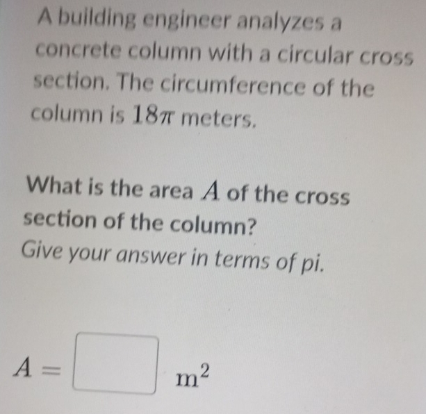 A building engineer analyzes a 
concrete column with a circular cross 
section. The circumference of the 
column is 18π meters. 
What is the area A of the cross 
section of the column? 
Give your answer in terms of pi.
A=□ m^2