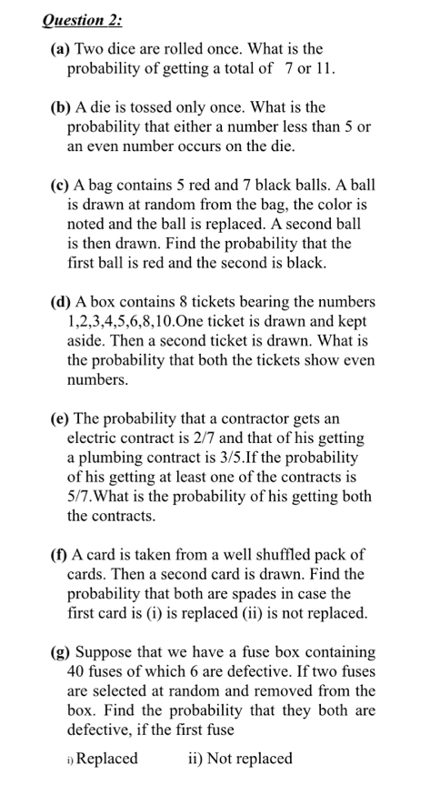 Two dice are rolled once. What is the 
probability of getting a total of 7 or 11. 
(b) A die is tossed only once. What is the 
probability that either a number less than 5 or 
an even number occurs on the die. 
(c) A bag contains 5 red and 7 black balls. A ball 
is drawn at random from the bag, the color is 
noted and the ball is replaced. A second ball 
is then drawn. Find the probability that the 
first ball is red and the second is black. 
(d) A box contains 8 tickets bearing the numbers
1, 2, 3, 4, 5, 6, 8, 10.One ticket is drawn and kept 
aside. Then a second ticket is drawn. What is 
the probability that both the tickets show even 
numbers. 
(e) The probability that a contractor gets an 
electric contract is 2/7 and that of his getting 
a plumbing contract is 3/5.If the probability 
of his getting at least one of the contracts is
5/7.What is the probability of his getting both 
the contracts. 
(f) A card is taken from a well shuffled pack of 
cards. Then a second card is drawn. Find the 
probability that both are spades in case the 
first card is (i) is replaced (ii) is not replaced. 
(g) Suppose that we have a fuse box containing
40 fuses of which 6 are defective. If two fuses 
are selected at random and removed from the 
box. Find the probability that they both are 
defective, if the first fuse 
≌Replaced ii) Not replaced