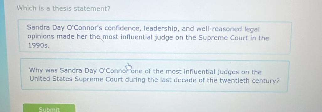 Which is a thesis statement? 
Sandra Day O'C Connor's confidence, leadership, and well-reasoned legal 
opinions made her the most influential judge on the Supreme Court in the 
1990s. 
Why was Sandra Day bigcirc *Connor one of the most influential judges on the 
United States Supreme Court during the last decade of the twentieth century? 
Submit