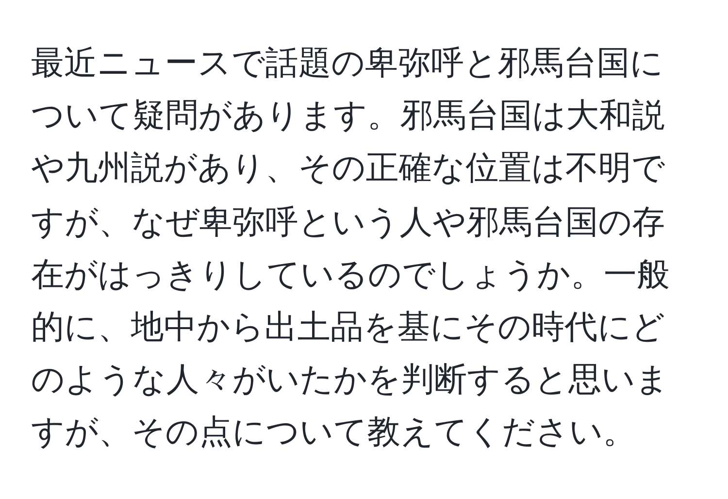 最近ニュースで話題の卑弥呼と邪馬台国について疑問があります。邪馬台国は大和説や九州説があり、その正確な位置は不明ですが、なぜ卑弥呼という人や邪馬台国の存在がはっきりしているのでしょうか。一般的に、地中から出土品を基にその時代にどのような人々がいたかを判断すると思いますが、その点について教えてください。