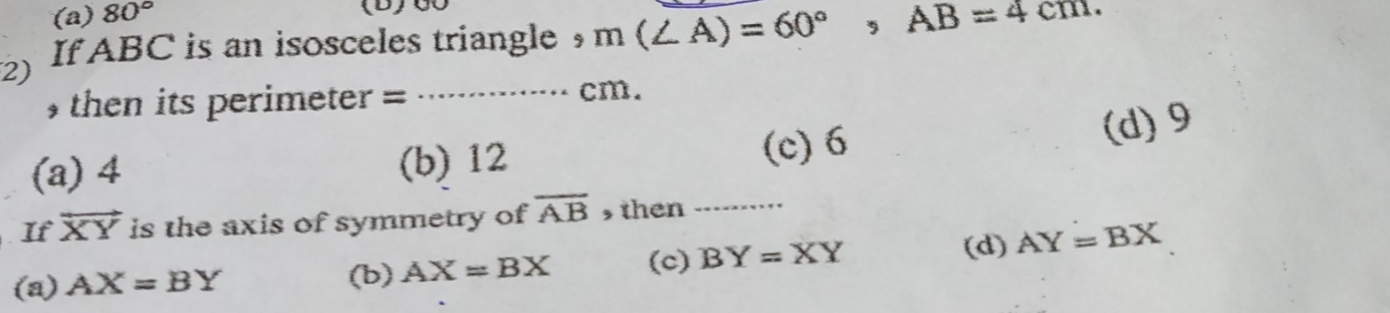 (a) 80°
(D)00
If ABC is an isosceles triangle ， m(∠ A)=60°, AB=4cm. 
2)
then its perimeter = .,.>..×.. cm.
(a) 4 (b) 12 (c) 6
(d) 9
If vector XY is the axis of symmetry of overline AB , then_
(d) AY=BX
(a) AX=BY (b) AX=BX
(c) BY=XY