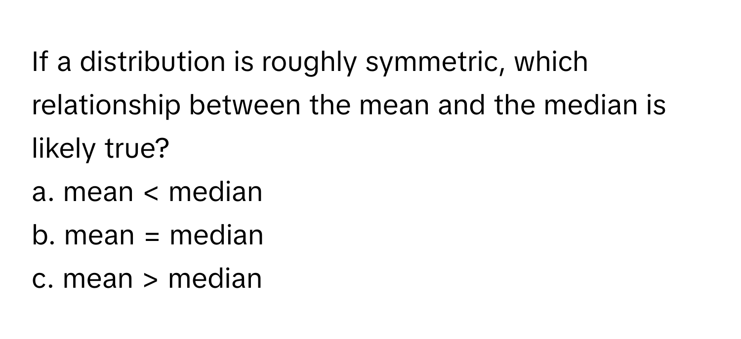 If a distribution is roughly symmetric, which relationship between the mean and the median is likely true?

a. mean median