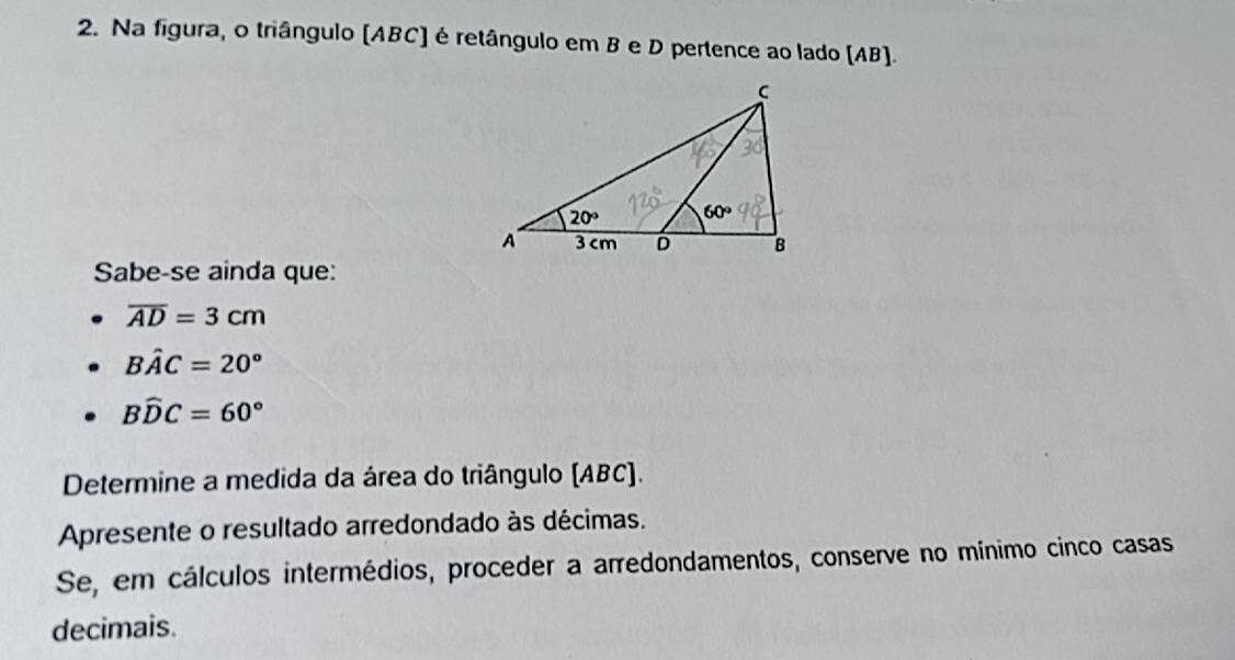 Na figura, o triângulo (ABC] é retângulo em B e D pertence ao lado (AB).
Sabe-se ainda que:
overline AD=3cm
Bhat AC=20°
Bwidehat DC=60°
Determine a medida da área do triângulo (ABC).
Apresente o resultado arredondado às décimas.
Se, em cálculos intermédios, proceder a arredondamentos, conserve no mínimo cinco casas
decimais.