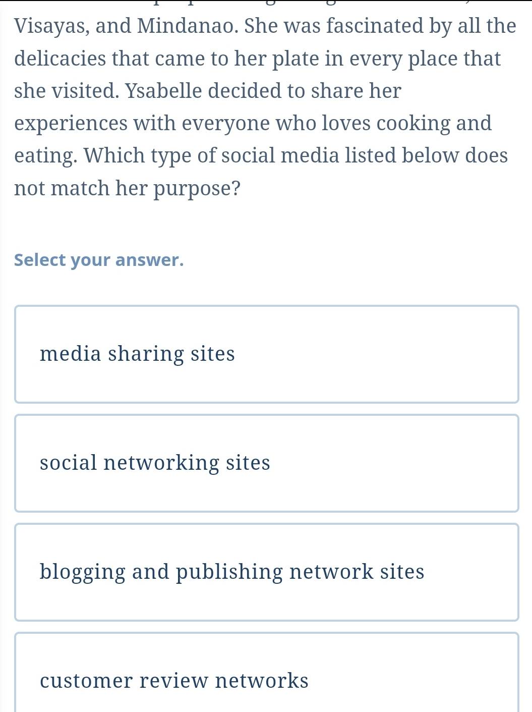 Visayas, and Mindanao. She was fascinated by all the
delicacies that came to her plate in every place that
she visited. Ysabelle decided to share her
experiences with everyone who loves cooking and
eating. Which type of social media listed below does
not match her purpose?
Select your answer.
media sharing sites
social networking sites
blogging and publishing network sites
customer review networks