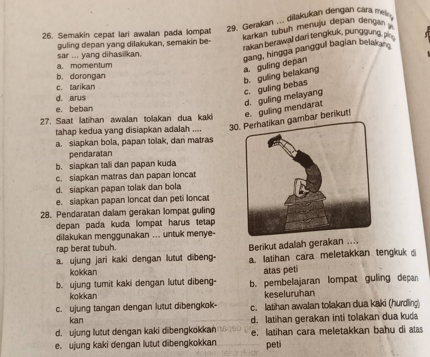 Semakin cepat lari awalan pada lompat 29. Gerakan ... dilakukan dengan cara melin
karkan tubuh menuju depan dengan
rakan berawal dari tengkuk, punggung, ping
guling depan yang dilakukan, semakin be-
sar ... yang dihasilkan.
gang, hingga panggul bagian belakang.
a. momentum
a. guling depan
b. dorongan
b. guling belakang
c. tarikan
c. guling bebas
d. arus
d. guling melayang
e. guling mendarat
e. beban
27. Saat latihan awalan tolakan dua kaki 30ambar berikut!
tahap kedua yang disiapkan adalah ....
a. siapkan bola, papan tolak, dan matras
pendaratan
b. siapkan tali dan papan kuda
c. siapkan matras dan papan loncat
d. siapkan papan tolak dan bola
e. siapkan papan loncat dan peti loncat
28. Pendaratan dalam gerakan lompat guling
depan pada kuda lompat harus tetap
dilakukan menggunakan ... untuk menye-
rap berat tubuh.
Berikut adalah gerakan ....
a. ujung jari kaki dengan lutut dibeng-
a. latihan cara meletakkan tengkuk di
kokkan atas peti
b. ujung tumit kaki dengan lutut dibeng-
b. pembelajaran lompat guling depan
kokkan
keseluruhan
c. ujung tangan dengan lutut dibengkok- c. latihan awalan tolakan dua kaki (hurdling)
kan
d. latihan gerakan inti tolakan dua kuda
d. ujung lutut dengan kaki dibengkokkan
e. latihan cara meletakkan bahu di atas
e. ujung kaki dengan lutut dibengkokkan
peti