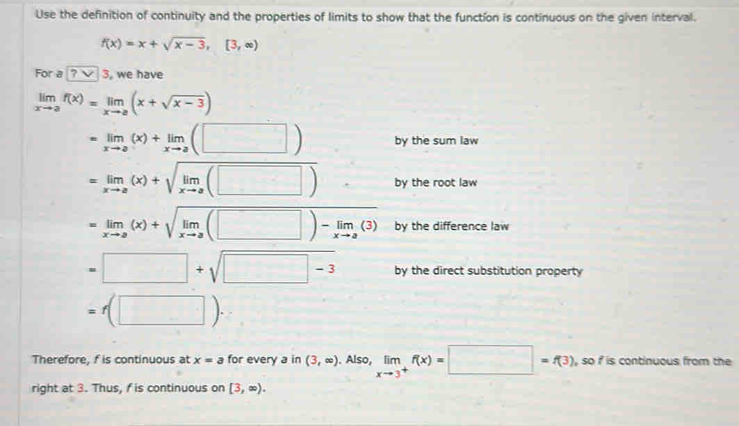 Use the definition of continuity and the properties of limits to show that the function is continuous on the given interval.
f(x)=x+sqrt(x-3),[3,∈fty )
For a ? 3 , we have
limlimits _xto af(x)=limlimits _xto a(x+sqrt(x-3))
=limlimits _xto a(x)+limlimits _xto a(□ )
by the sum law
=limlimits _xto a(x)+sqrt(limlimits _xto a)(□ )
by the root law
=limlimits _xto a(x)+sqrt(limlimits _xto a)(□ )-limlimits _xto a(3) by the difference law
=□ +sqrt(□ -3) by the direct substitution property
=f(□ )·
Therefore, f is continuous at x=a for every a in (3,∈fty ). Also, limlimits _xto 3^+f(x)=□ =f(3) , so i is continuous from the 
right at 3. Thus, f is continuous on [3,∈fty ).