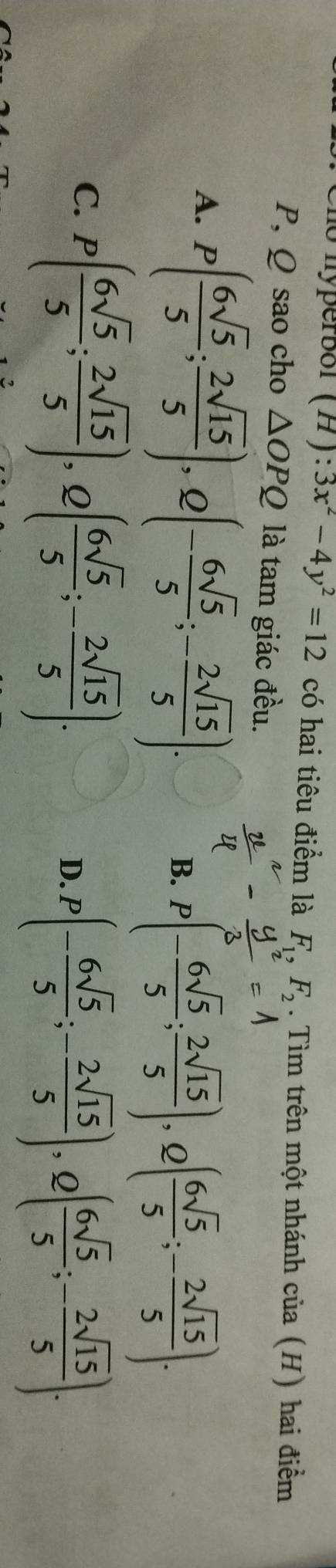 ho hyperbor (H): 3x^2-4y^2=12 có hai tiêu điểm là F_1, F_2. Tìm trên một nhánh của (H) hai điểm
P, Q sao cho △ OPQ là tam giác đều.
A. P( 6sqrt(5)/5 ; 2sqrt(15)/5 ), Q(- 6sqrt(5)/5 ; - 2sqrt(15)/5 ).
B. P(- 6sqrt(5)/5 ;  2sqrt(15)/5 ), Q( 6sqrt(5)/5 ; - 2sqrt(15)/5 ).
C. P( 6sqrt(5)/5 ; 2sqrt(15)/5 ), Q( 6sqrt(5)/5 ;- 2sqrt(15)/5 ).
D. P(- 6sqrt(5)/5 ;- 2sqrt(15)/5 ), Q( 6sqrt(5)/5 ;- 2sqrt(15)/5 ).