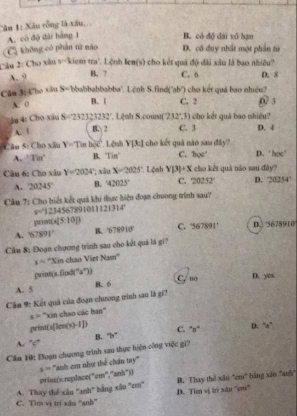 Xâu rồng là xâu
A. có độ dài bằng 1 B. có độ dài vô hạn
Cả không có phản tử nào D. cô đuy nhất một phần tử
Câu 2: Cho xâu s=2 tiem tra'. Lệnh Ien(s) cho kết quả độ dài xâu là bao nhiều?
A. 9 B. 7 C. 6 D. 8
Câu 3: Cho xâu S=1 obabbabbabba'. Lệnh S.find('ab') cho kết quá bao nhiều?
A. 0 B. [ C. 2 D/ 3
:âu 4: Cho xâu S=232323232 Lệnh S.count( (232°,3) cho kết quả bao nhiêu?
A. 1 B. 2 C. 3 D. 4
Câu 5: Cho xâu Y=Tinhoe Lệnh Y[3:] cho kết quả nào sau đây?
A. ’ Tin° B. Tin' C. hoe' D. ‘ học’
Câu 6: Cho xâu Y=2024'; xâu X=2025° *. Lệnh Y[3]+X cho kết quả nào sau đây?
A. 20245° B. '42025' C. 20252' D. 20254°
Câu 7: Cho biết kết quả khi thực hiện đoạn chưong trinh sau?
s=1234567891011121314'
print(s[5:10])
A. '67891' B. '678910' C. '567891' D. '5678910'
Câu 8: Đoạn chương trình sau cho kết quả lá gi?
s= ''Xin chao Viet Nam
print(s.find("a″))
C, no D. yes
A. 5 B. 6
Cầu 9: Kết quả của đoạn chương trình sau là gi?
s = ''xin chao các ban''
print(s[len(s)-1]) D. “a”
B. ''b'' C. ''n'
A. “c”
Câu 10: Đoạn chương trình sau thực hiện công việc gi?
s= 'anh em như thể chân tay''
prim(s. replace( "em", "anh"))
A. Thay thể xâu ''anh'' bằng xâu 'em'' B. Thay thể xâu ''cm'' bằng xâu 'anh''
D. Tìm vị trì xâu ''cm''
C. Tìm vị trí xâu ''anh''