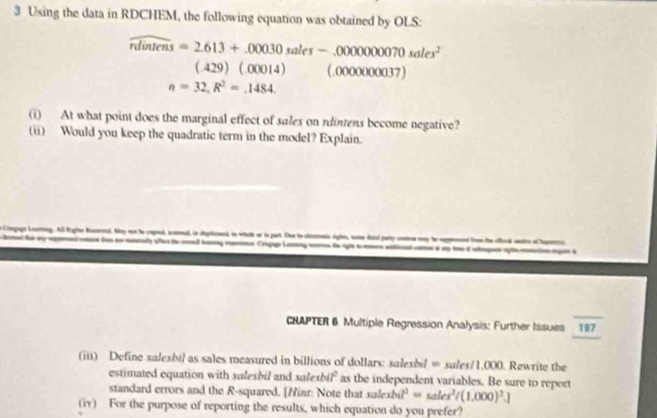 Using the data in RDCHEM, the following equation was obtained by OLS:
widehat nlintens=2.613+.00030sales-.000000070sales^2
(.429)(.00014) (,oooooo00 37)
n=32,R^2=.1484. 
(i) At what point does the marginal effect of salex on rdintens become negative? 
(ii) Would you keep the quadratic term in the model? Explain. 
Corgage Lourog. Al Eles Naerend. May not he capod, scmonid, in deplicnesd, in whlh or in part. Thue to clontenio rigles, sase faiel paty cnmie wny he seppement livnthe ofork alte oChapee) 
ly thd e CajgLg t i 
CRAPTER 6 Multiple Regression Analysis: Further Issues overline 19797 
(iii) Define salesbil as sales measured in billions of dollars: salesbil = s ales/1,000. Rewrite the 
estimated equation with sulesbil and xalexbit^2 as the independent variables. Be sure to report 
standard errors and the R-squared. [Hinr: Note that salexbit^2=sales^2/(1.000)^2.]
(iv) For the purpose of reporting the results, which equation do you prefer?