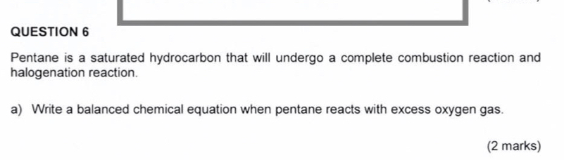 Pentane is a saturated hydrocarbon that will undergo a complete combustion reaction and 
halogenation reaction. 
a) Write a balanced chemical equation when pentane reacts with excess oxygen gas. 
(2 marks)