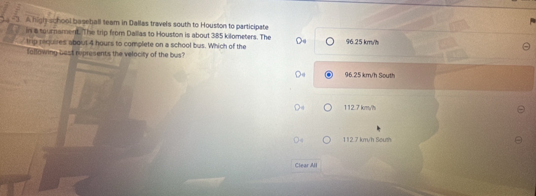 A high school baseball team in Dallas travels south to Houston to participate
in a tournament. The trip from Dallas to Houston is about 385 kilometers. The
trip requires about 4 hours to complete on a school bus. Which of the 96.25 km/h
following best represents the velocity of the bus?
96.25 km/h South
112.7 km/h
112.7 km/h South
Clear All