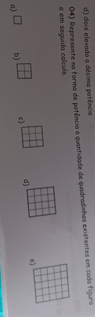 d) dois elevado a décima potência
04) Represente na forma de potência a quantidade de quadradinhos existentes em cada figura
e em seguida calcule.
e)
a) □ b)
c)
d)