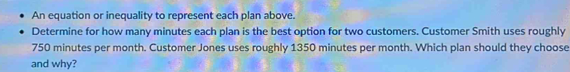 An equation or inequality to represent each plan above. 
Determine for how many minutes each plan is the best option for two customers. Customer Smith uses roughly
750 minutes per month. Customer Jones uses roughly 1350 minutes per month. Which plan should they choose 
and why?