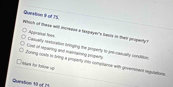 of 75.
Which of these will increase a taxpayer's basis in their property?
Appraisal fees.
Casualty restoration bringing the property to pre-casualty condition.
Cost of repairing and maintaining property.
Zoning costs to bring a property into compliance with government regulations.
Mark for follow up
Question 10 of 75