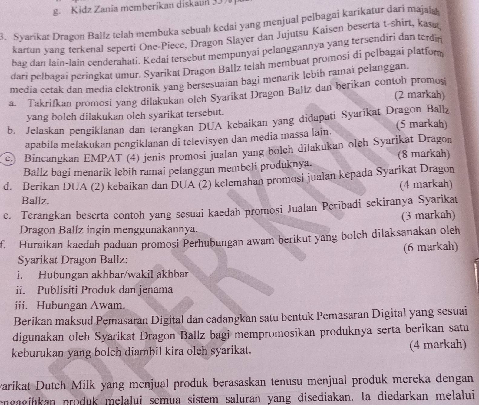 Kidz Zania memberikan diskaun 53%
3. Syaríkat Dragon Ballz telah membuka sebuah kedai yang menjual pelbagai karikatur dari majalah
kartun yang terkenal seperti One-Piece, Dragon Slayer dan Jujutsu Kaisen beserta t-shirt, kasut,
bag dan lain-lain cenderahati. Kedaí tersebut mempunyai pelanggannya yang tersendiri dan terdiri
dari pelbagai peringkat umur. Syarikat Dragon Ballz telah membuat promosi di pelbagai platform
media cetak dan media elektronik yang bersesuaian bagi menarik lebih ramai pelanggan.
a. Takrifkan promosi yang dilakukan oleh Syarikat Dragon Ballz dan berikan contoh promosi
(2 markah)
yang boleh dilakukan oleh syarikat tersebut.
b. Jelaskan pengiklanan dan terangkan DUA kebaikan yang didapati Syarikat Dragon Ballz
(5 markah)
apabila melakukan pengiklanan di televisyen dan media massa lain.
c. Bincangkan EMPAT (4) jenis promosi jualan yang boleh dilakukan oleh Syarikat Dragon
(8 markah)
Ballz bagi menarik lebih ramai pelanggan membeli produknya.
d. Berikan DUA (2) kebaikan dan DUA (2) kelemahan promosi jualan kepada Syarikat Dragon
(4 markah)
Ballz.
e. Terangkan beserta contoh yang sesuai kaedah promosi Jualan Peribadi sekiranya Syarikat
(3 markah)
Dragon Ballz ingin menggunakannya.
f. Huraikan kaedah paduan promosi Perhubungan awam berikut yang boleh dilaksanakan oleh
Syarikat Dragon Ballz: (6 markah)
i. Hubungan akhbar/wakil akhbar
ii. Publisiti Produk dan jenama
iii. Hubungan Awam.
Berikan maksud Pemasaran Digital dan cadangkan satu bentuk Pemasaran Digital yang sesuai
digunakan oleh Syarikat Dragon Ballz bagi mempromosikan produknya serta berikan satu
keburukan yang boleh diambil kira oleh syarikat. (4 markah)
varikat Dutch Milk yang menjual produk berasaskan tenusu menjual produk mereka dengan
engagihkan produk melalui semua sistem saluran yang disediakan. Ia diedarkan melalui