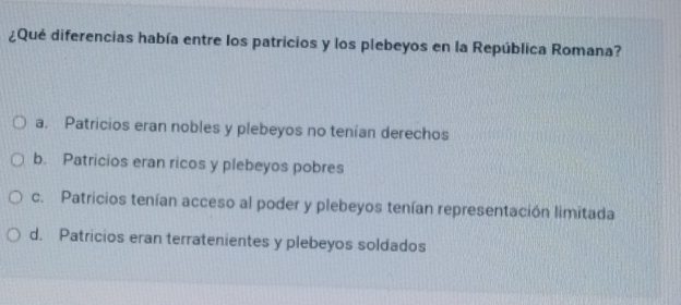 ¿Qué diferencias había entre los patricios y los plebeyos en la República Romana?
a. Patricios eran nobles y plebeyos no tenían derechos
b. Patricios eran ricos y plebeyos pobres
c. Patricios tenían acceso al poder y plebeyos tenían representación limitada
d. Patricios eran terratenientes y plebeyos soldados