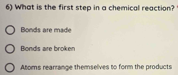 What is the first step in a chemical reaction?
Bonds are made
Bonds are broken
Atoms rearrange themselves to form the products