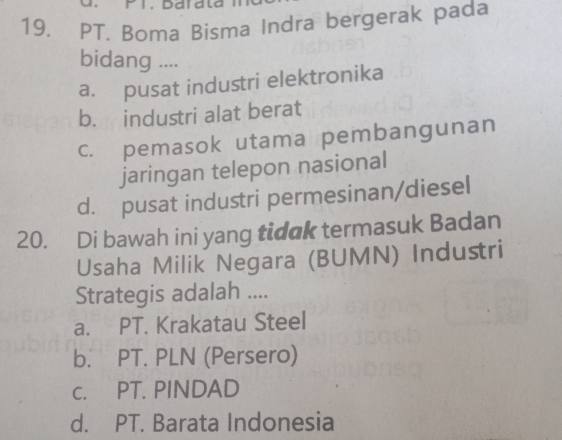 Darala
19. PT. Boma Bisma Indra bergerak pada
bidang ....
a. pusat industri elektronika
b. industri alat berat
c. pemasok utama pembangunan
jaringan telepon nasional
d. pusat industri permesinan/diesel
20. Di bawah ini yang tidak termasuk Badan
Usaha Milik Negara (BUMN) Industri
Strategis adalah ....
a. PT. Krakatau Steel
b. PT. PLN (Persero)
c. PT. PINDAD
d. PT. Barata Indonesia