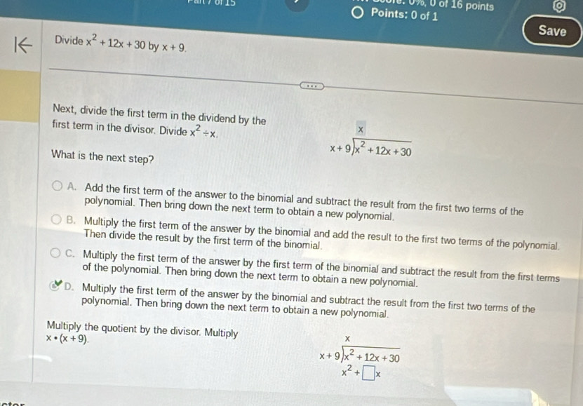 of 16 points
70115 Points: 0 of 1
Save
Divide x^2+12x+30 by x+9. 
Next, divide the first term in the dividend by the
first term in the divisor. Divide x^2/ x. 
×
What is the next step?
beginarrayr x+9encloselongdiv x^2+12x+30endarray
A. Add the first term of the answer to the binomial and subtract the result from the first two terms of the
polynomial. Then bring down the next term to obtain a new polynomial.
B. Multiply the first term of the answer by the binomial and add the result to the first two terms of the polynomial.
Then divide the result by the first term of the binomial.
C. Multiply the first term of the answer by the first term of the binomial and subtract the result from the first terms
of the polynomial. Then bring down the next term to obtain a new polynomial.
D. Multiply the first term of the answer by the binomial and subtract the result from the first two terms of the
polynomial. Then bring down the next term to obtain a new polynomial.
Multiply the quotient by the divisor. Multiply
x· (x+9).
x
beginarrayr x+9encloselongdiv x^2+12x+30endarray
x^2+□ x