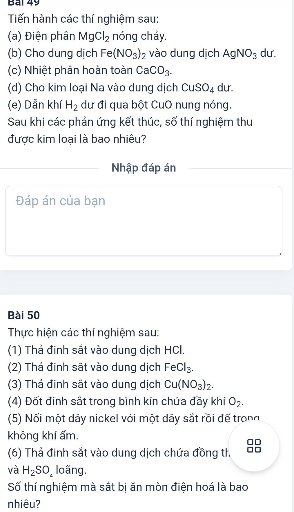 Bal 49 
Tiến hành các thí nghiệm sau: 
(a) Điện phân MgCl_2 nóng chảy. 
(b) Cho dung dịch Fe(NO_3)_2 vào dung dịch AgNO_3 du. 
(c) Nhiệt phân hoàn toàn CaCO_3. 
(d) Cho kim loại Na vào dung dịch CuSO_4 du. 
(e) Dẫn khí H_2 dư đi qua bột CuO nung nóng. 
Sau khi các phản ứng kết thúc, số thí nghiệm thu 
được kim loại là bao nhiêu? 
Nhập đáp án 
Đáp án của bạn 
Bài 50 
Thực hiện các thí nghiệm sau: 
(1) Thả đinh sắt vào dung dịch HCI. 
(2) Thả đinh sắt vào dung dịch FeCl₃. 
(3) Thả đinh sắt vào dung dịch Cu(NO_3)_2. 
(4) Đốt đinh sắt trong bình kín chứa đầy khí O_2. 
(5) Nối một dây nickel với một dây sắt rồi để trong 
không khí ẩm. 
(6) Thả đinh sắt vào dung dịch chứa đồng th 
và H_2SO_4 loãng. 
Số thí nghiệm mà sắt bị ăn mòn điện hoá là bao 
nhiêu?