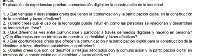 mco. 
Exploración de experiencias previas: comunicación digital en la construcción de la identidad 
1. ¿ Qué ventajas y desventajas crees que tienen la comunicación y la participación digital en la construcción 
de la identidad y lazos afectivos? 
2. ¿Cómo crees que el uso de la tecnología puede influir en cómo las personas se relacionan y desarrollan 
su identidad en línea? 
3. ¿Qué diferencias ves entre comunicarse y participar a través de medios digitales y hacerlo en persona? 
¿Qué diferencias ves en términos de construir la identidad y lazos afectivos? 
4. ¿ Qué oportunidades crees que ofrecen la comunicación y la participación digital para la construcción de la 
identidad y lazos afectivos saludables e igualitarios? 
5. ¿Cuáles crees que son los desafíos o riesgos asociados con la comunicación y la participación digital en 
términos de la construcción de la identidad y lazos afectivos?