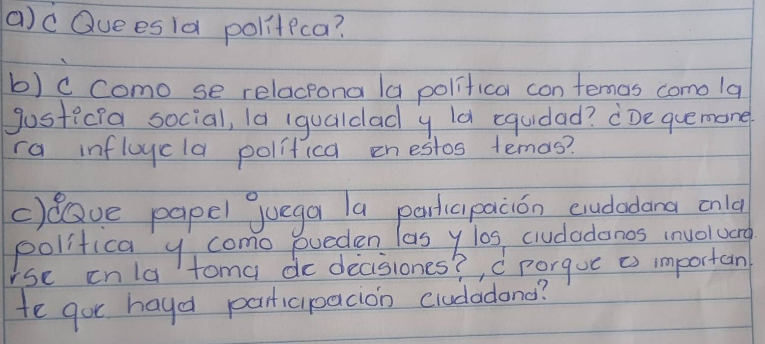 ac Que esld politica? 
b) ccomo se relacpona la politica con femas comola 
gosticia social, 1a (qualdad y ld equidad? ¢De quemone 
ra infloycla politica enestos temas? 
cllave papel juega la participacion cudadana onla 
polifica y como eueden las ylos ciudadanos involuera 
rse inla toma do decisiones?, c porgue as importan 
te gor hayd participacion crudadond?