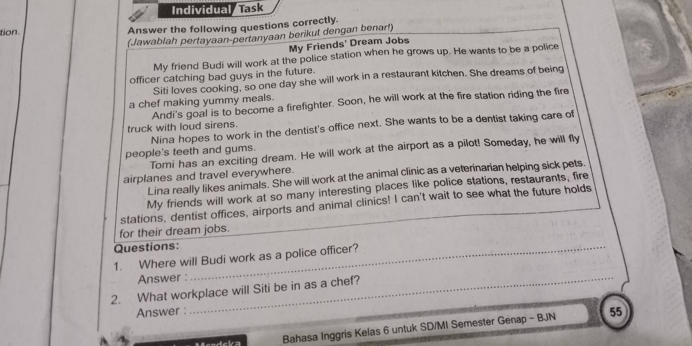 Individual Task
tion.
Answer the following questions correctly.
(Jawablah pertayaan-pertanyaan berikut dengan benar!)
My Friends' Dream Jobs
My friend Budi will work at the police station when he grows up. He wants to be a police
officer catching bad guys in the future.
Siti loves cooking, so one day she will work in a restaurant kitchen. She dreams of being
a chef making yummy meals.
Andi's goal is to become a firefighter. Soon, he will work at the fire station riding the fire
Nina hopes to work in the dentist's office next. She wants to be a dentist taking care of
truck with loud sirens.
people's teeth and gums.
Tomi has an exciting dream. He will work at the airport as a pilot! Someday, he will fly
airplanes and travel everywhere.
Lina really likes animals. She will work at the animal clinic as a veterinarian helping sick pets.
My friends will work at so many interesting places like police stations, restaurants, fire
stations, dentist offices, airports and animal clinics! I can't wait to see what the future holds
for their dream jobs.
Questions:_
1. Where will Budi work as a police officer?
Answer :_
2. What workplace will Siti be in as a chef?
Answer :
Bahasa Inggris Kelas 6 untuk SD/MI Semester Genap - BJN
55