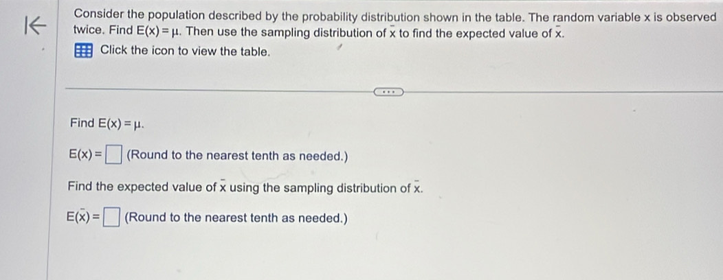 Consider the population described by the probability distribution shown in the table. The random variable x is observed 
twice. Find E(x)=mu. Then use the sampling distribution of x to find the expected value of x. 
Click the icon to view the table. 
Find E(x)=mu.
E(x)=□ (Round to the nearest tenth as needed.) 
Find the expected value of x using the sampling distribution of x.
E(overline x)=□ (Round to the nearest tenth as needed.)