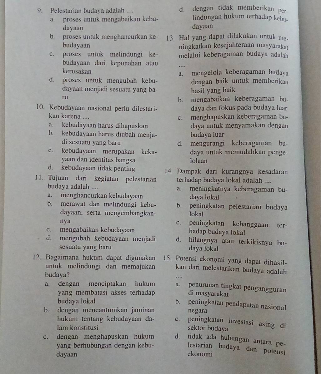 Pelestarian budaya adalah ....
d. dengan tidak memberikan per.
a. proses untuk mengabaikan kebu-
lindungan hukum terhadap kebu.
dayaan dayaan
b. proses untuk menghancurkan ke- 13. Hal yang dapat dilakukan untuk me-
budayaan ningkatkan kesejahteraan masyarakat
c. proses untuk melindungi ke- melalui keberagaman budaya adalah
budayaan dari kepunahan atau ...
kerusakan
a. mengelola keberagaman budaya
d. proses untuk mengubah kebu- dengan baik untuk memberikan
dayaan menjadi sesuatu yang ba- hasil yang baik
ru
b. mengabaikan keberagaman bu-
10. Kebudayaan nasional perlu dilestari- daya dan fokus pada budaya luar
kan karena .... c. menghapuskan keberagaman bu-
a. kebudayaan harus dihapuskan daya untuk menyamakan dengan
b. kebudayaan harus diubah menja- budaya luar
di sesuatu yang baru d. mengurangi keberagaman bu-
c. kebudayaan merupakan keka- daya untuk memudahkan penge-
yaan dan identitas bangsa lolaan
d. kebudayaan tidak penting 14. Dampak dari kurangnya kesadaran
11. Tujuan dari kegiatan pelestarian terhadap budaya lokal adalah ....
budaya adalah .... a. meningkatnya keberagaman bu-
a. menghancurkan kebudayaan daya lokal
b. merawat dan melindungi kebu- b. peningkatan pelestarian budaya
dayaan, serta mengembangkan- lokal
nya c. peningkatan kebanggaan ter-
c. mengabaikan kebudayaan hadap budaya lokal
d. mengubah kebudayaan menjadi d. hilangnya atau terkikisnya bu-
sesuatu yang baru daya lokal
12. Bagaimana hukum dapat digunakan 15. Potensi ekonomi yang dapat dihasil-
untuk melindungi dan memajukan kan dari melestarikan budaya adalah 
budaya?
…
a. dengan menciptakan hukum a. penurunan tingkat pengangguran
yang membatasi akses terhadap di masyarakat
budaya lokal
b. peningkatan pendapatan nasional
b. dengan mencantumkan jaminan negara
hukum tentang kebudayaan da- c. peningkatan investasi asing di
Iam konstitusi sektor budaya
c. dengan menghapuskan hukum d. tidak ada hubungan antara pe-
yang berhubungan dengan kebu-
lestarian budaya dan potensi
dayaan ekonomi