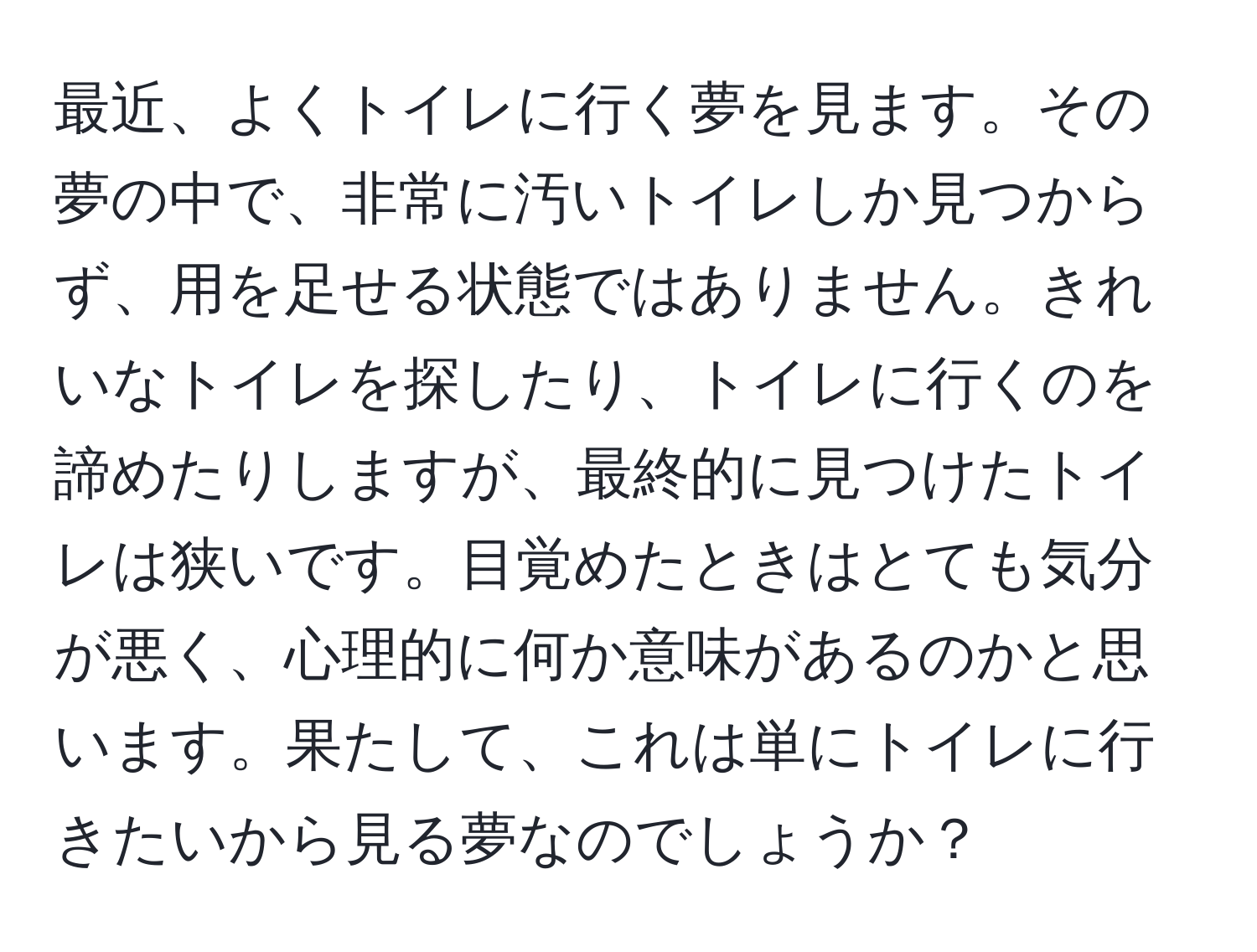 最近、よくトイレに行く夢を見ます。その夢の中で、非常に汚いトイレしか見つからず、用を足せる状態ではありません。きれいなトイレを探したり、トイレに行くのを諦めたりしますが、最終的に見つけたトイレは狭いです。目覚めたときはとても気分が悪く、心理的に何か意味があるのかと思います。果たして、これは単にトイレに行きたいから見る夢なのでしょうか？