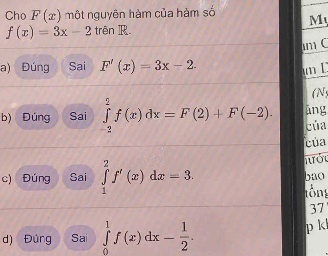 Cho F(x) một nguyên hàm của hàm số 
My
f(x)=3x-2 trên R. 
m C 
a) Đúng Sai F'(x)=3x-2. m D 
(N 
b) Đúng Sai ∈tlimits _(-2)^2f(x)dx=F(2)+F(-2). ảng 
của 
của 
hớc 
c) Đúng Sai ∈tlimits _1^(2f'(x)dx=3. bao 
tổng 
37 
d) Đúng Sai ∈tlimits _0^1f(x)dx=frac 1)2. 
p kl