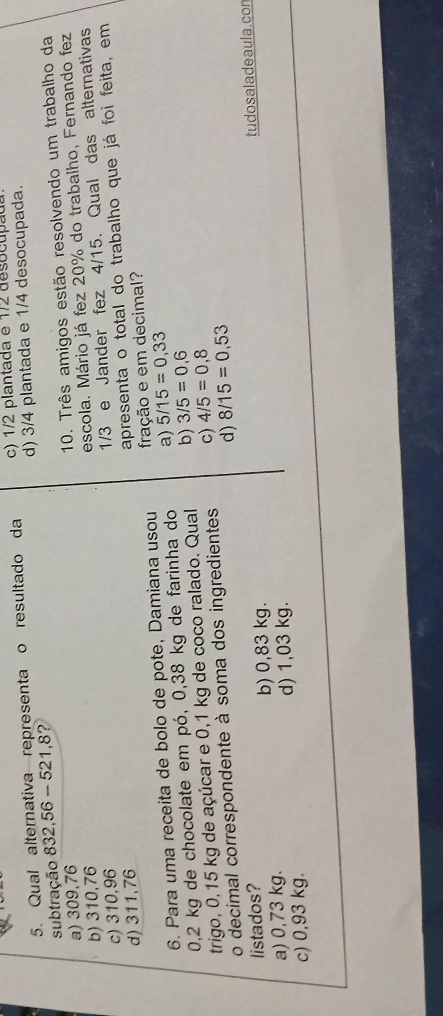 Qual alternativa representa o resultado da
c) 1/2 plantada e 1/2 desocupãu
subtração 832,56 - 521,8? d) 3/4 plantada e 1/4 desocupada.
b) 310,76 10. Três amigos estão resolvendo um trabalho da
a) 309,76
c) 310,96 escola. Mário já fez 20% do trabalho, Fernando fez
d) 311,76 1/3 e Jander fez 4/15. Qual das alternativas
apresenta o total do trabalho que já foi feita, em
6. Para uma receita de bolo de pote, Damiana usou fração e em decimal?
0,2 kg de chocolate em pó, 0,38 kg de farinha do a) 5/15=0,33
trigo, 0,15 kg de açúcar e 0,1 kg de coco ralado. Qual b) 3/5=0,6
d) 8/15=0,53
o decimal correspondente à soma dos ingredientes
c) 4/5=0,8
listados?
b) 0,83 kg.
c) 0,93 kg. d) 1,03 kg. tudo sala deaula. con
a) 0,73 kg.