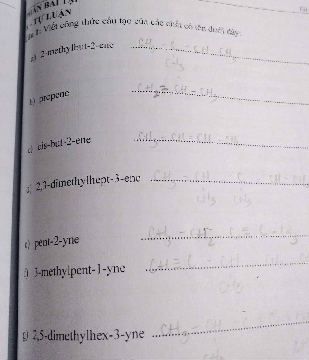 tự luận 
Tài 
T I: Viết công thức cấu tạo của các chất có tên dưới dây: 
』) 2 -methylbut -2 -ene_ 
b) propene 
_ 
c) cis-but -2 -ene_ 
d) 2, 3 -dimethylhept- 3 -ene_ 
e) pent -2 -yne 
_ 
f) 3 -methylpent -1 -yne 
_ 
g) 2, 5 -dimethylhex -3 -yne 
_