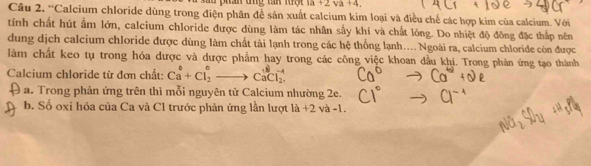 1a+2va+4. 
Câu 2. “Calcium chloride dùng trong điện phân đề sản xuất calcium kim loại và điều chế các hợp kim của calcium. Với 
tính chất hút ẩm lớn, calcium chloride được dùng làm tác nhân sấy khí và chất lỏng. Do nhiệt độ đông đặc thấp nên 
dung dịch calcium chloride được dùng làm chất tải lạnh trong các hệ thống lạnh... Ngoài ra, calcium chloride còn được 
làm chất keo tụ trong hóa dược và dược phẩm hay trong các công việc khoan dầu khí. Trong phản ứng tạo thành 
Calcium chloride từ đơn chất: Ca^b+Cl_2^0to CaCl_2^(-1)
a. Trong phản ứng trên thì mỗi nguyên tử Calcium nhường 2e. 
b. Số oxi hóa của Ca và Cl trước phản ứng lần lượt la+2va-1.