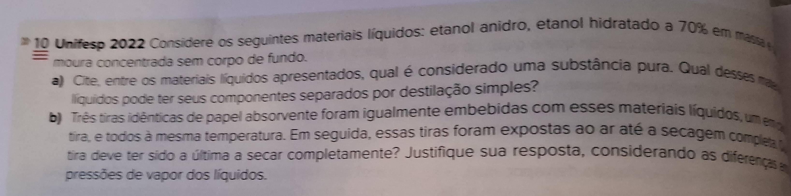 Unifesp 2022 Considere os seguintes materiais líquidos: etanol anidro, etanol hidratado a 70% em massa 
= 
moura concentrada sem corpo de fundo. 
a) Cite, entre os materiais líquidos apresentados, qual é considerado uma substância pura. Qual desses ma 
líiquidos pode ter seus componentes separados por destilação simples? 
b Três tiras idênticas de papel absorvente foram igualmente embebidas com esses materiais líquidos, um e 
tira, e todos à mesma temperatura. Em seguida, essas tiras foram expostas ao ar até a secagem complea t 
tira deve ter sido a última a secar completamente? Justifique sua resposta, considerando as diferenças 
pressões de vapor dos líquidos.