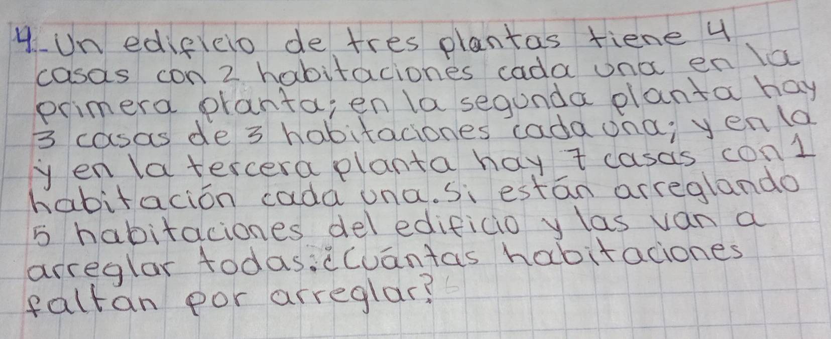 Un edigleio de tres plantas fiene 4
casas con 2 habitaciones cada ona en la 
primera pranta, en la segunda planta hay
3 casas de 3 habitaciones cada ona, yenla 
yen latercera planta hay t casas conl 
habitacion cada una. si estan arreglando
5 habitaciones del edificio y las van a 
arreglar todasi(Cuantas habitaciones 
faltan por arreglar?