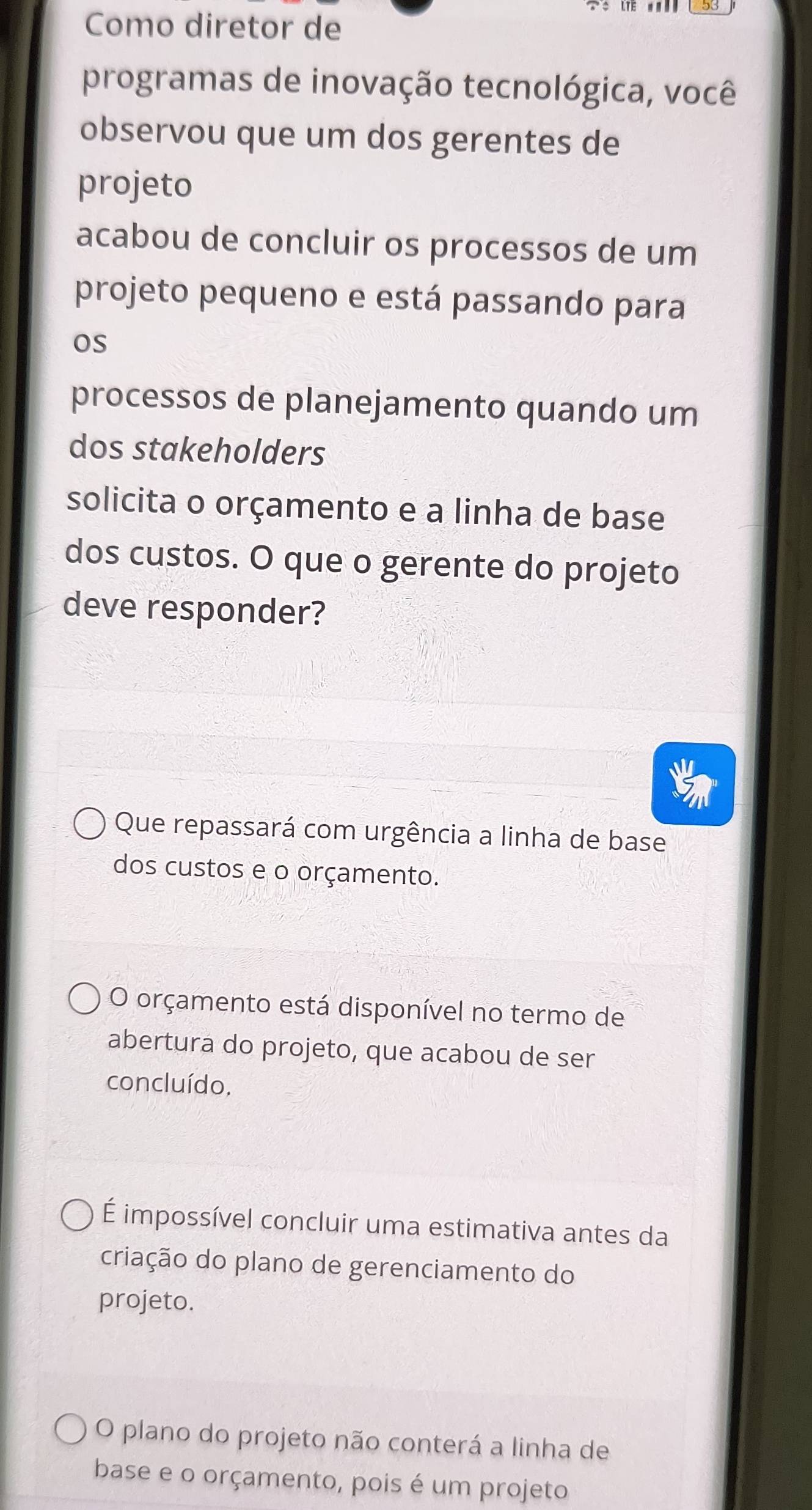 Como diretor de
programas de inovação tecnológica, você
observou que um dos gerentes de
projeto
acabou de concluir os processos de um
projeto pequeno e está passando para
os
processos de planejamento quando um
dos stakeholders
solicita o orçamento e a linha de base
dos custos. O que o gerente do projeto
deve responder?
Que repassará com urgência a linha de base
dos custos e o orçamento.
O orçamento está disponível no termo de
abertura do projeto, que acabou de ser
concluído.
É impossível concluir uma estimativa antes da
criação do plano de gerenciamento do
projeto.
O plano do projeto não conterá a linha de
base e o orçamento, pois é um projeto