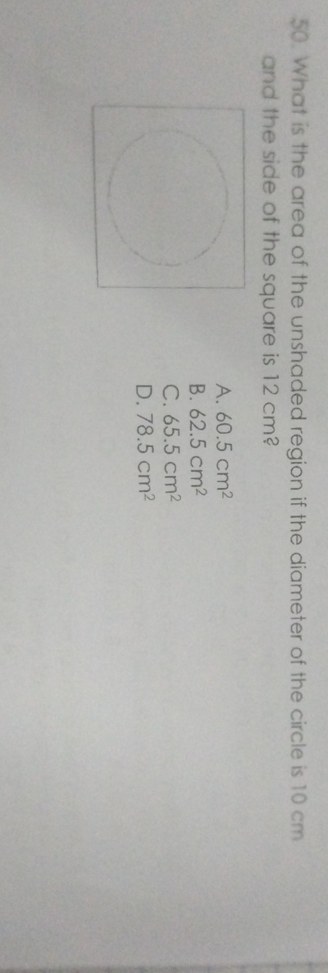 What is the area of the unshaded region if the diameter of the circle is 10 cm
and the side of the square is 12 cm?
A. 60.5cm^2
B. 62.5cm^2
C. 65.5cm^2
D. 78.5cm^2