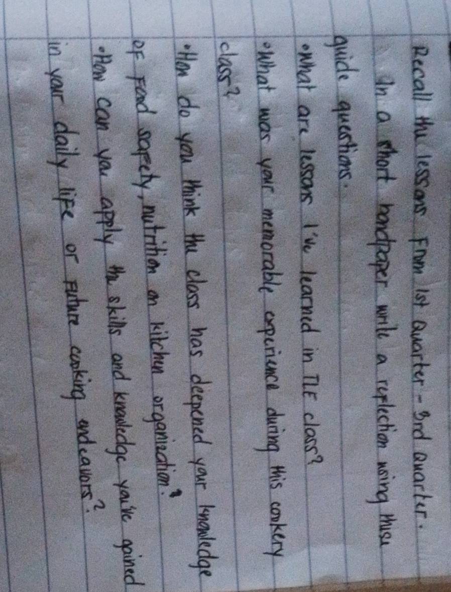 Recall the lessons From 1st Quarter - Brd Quarter. 
In a hort handpaper wril a replection using thuse 
guide questions. 
what are lessons I've learned in TLE class? 
What was your memorable expcriance during this cookery 
class? 
HHow do you think the class has deepened your knowledge 
of Food sapety, nutrition on kitchen organization? 
.How can you apply the skills and knowledge you've gained 
in your daily life or puture cooking endeavors?