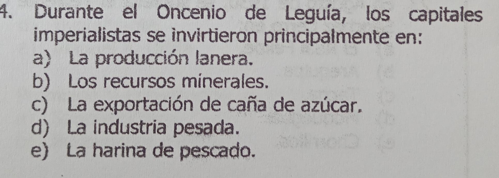 Durante el Oncenio de Leguía, los capitales
imperialistas se invirtieron principalmente en:
a) La producción lanera.
b) Los recursos minerales.
c) La exportación de caña de azúcar.
d) La industria pesada.
e) La harina de pescado.