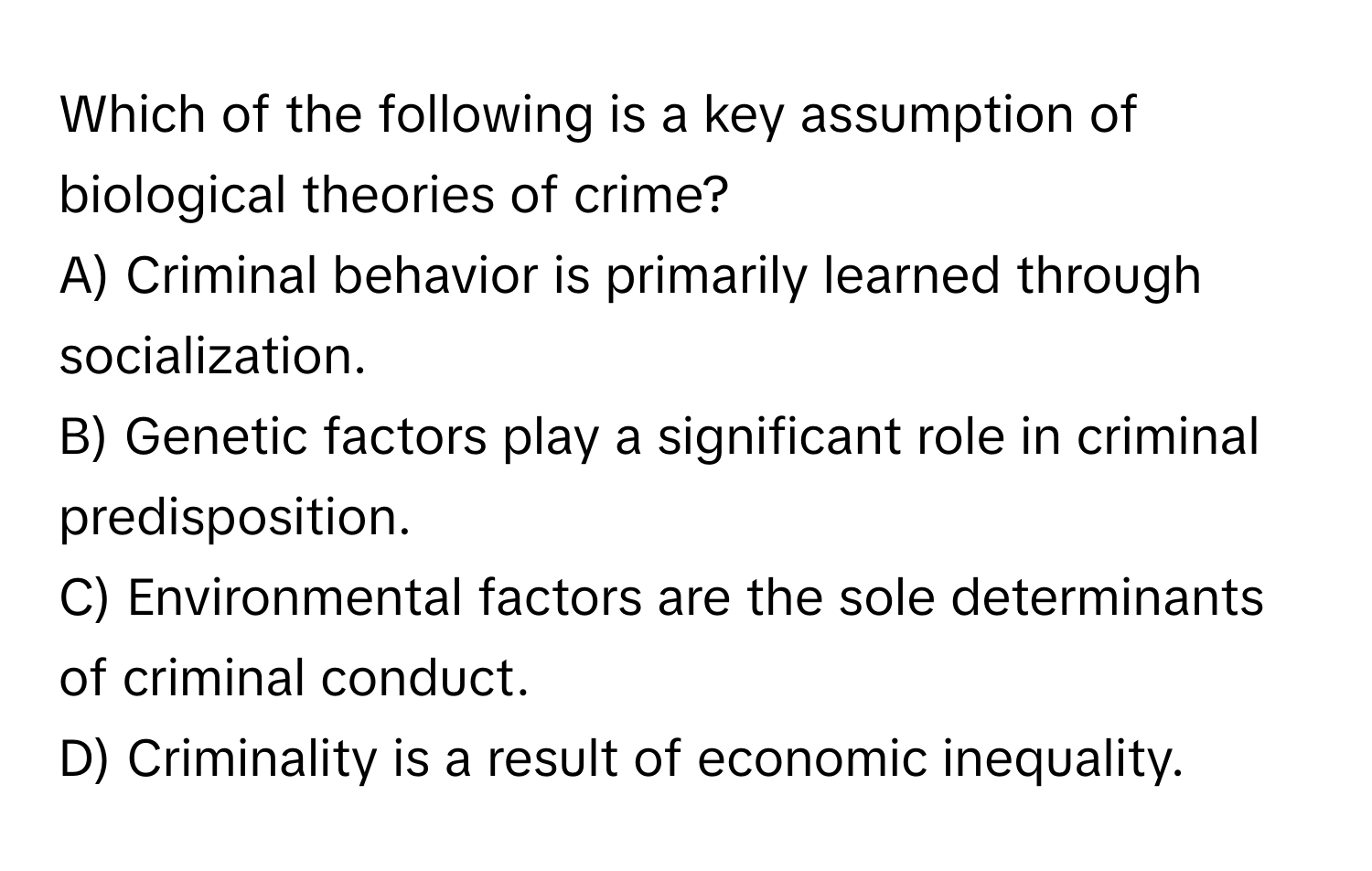 Which of the following is a key assumption of biological theories of crime?

A) Criminal behavior is primarily learned through socialization. 
B) Genetic factors play a significant role in criminal predisposition. 
C) Environmental factors are the sole determinants of criminal conduct. 
D) Criminality is a result of economic inequality.