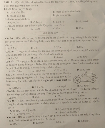 CAU 19: Một chất điểm chuyến động biến đổi đều với v_0=18km/h , quāng đường nó đi
được trong giãy thứ năm là 4,5m
1. Chất điểm chuyến động:
A. chậm dân đều B. châm dǎn rồi nhanh dàn
C. nhanh dân đều D. gia tốc dương.
H. Gia tốc của chất điểm:
A. 0,1m/s^2 B. -0.1m/s^2 C. 1.1m/s^2 D. -1,1m/s^2
III Quảng đường chất điểm chuyển động được sau 10s là: D. 75m
A. 15m B, 15,5m. C. 45m
Vận dụng cao
Câu 20: Một chiếc xe chuyến động thắng nhanh dân đều từ trang thái nghi. Xe chạy được
một đoạn đường s mất khoảng thời gian là 10 s. Thời gian xe chạy được 1/4 đoạn đường
dāu là C. 7,5 s. D. B s.
A. 2,5 s. B, 5 s.
Câu 21: Trong một chuyến động thắng, đoạn đường của vật đi được trong 0,5 s liên tiếp
sẽ tăng đều mỗi lần 1m. Vậy gia tốc của chuyên động là:
A. 1m/s^2 B. 2m/s^2 C. 4m/s^2 D. 0.5m/s^2
Câu 22: Từ trạng thái đứng yến, một vật chuyển động nhanh dần đều với gia tốc là 2m/s^2
và đi được quãng đường dài 100m. Hãy chia quãng đường đỏ ra làm 2 phần sao cho vật đi
được 2 phần đó trong 2 khoảng thời gian bằng nhau: C32m,68m
A.50m,50m H.40m.60m
Câu 23: Trên đường thắng, ô tô chuyển động nhanh dân đều
trêm hai đoạn đường liên tiếp bằng nhau và bằng 150 m, lần
lượt trong 6 s và 3 s. Gia tốc của ô tô gần giá trị nào nhất sau
day? B. 2,1 m /s . C. 5.6m/s^2. D. 4.3m/v^2.
A. 7,2m/s^2
Câu 24: Xe ôtô khởi hành từ A bắt đầu chuyển động nhanh dân đều trên đường thắng và
đi được đoạn đường s trong 150 giảy. Thời gian xe đi 3/4 đoạn đường cuối là D.100s.
A. 50s. B. 25 s C.75s
Câu 25: Một vật chuyển đồng thắng nhanh dân đều đi đoan đường s_1=24m và s_2=64m
trong hai khoảng thời gian liên tiếp bằng nhau là 4s. Vận tốc ban đầu và gia tốc của vật lần
lunợrt là
A. 2.5(m/s) và 1(m/s^2). B. 6(m/s) và 2,5(m/s^2),
C. 16(m/s) 3(m/s^2). D. 1(m/s) và 2.5(m/s^2)
Câu 26: Một xe chuyển động thắng NDD di trên hai đoạm đường liên tiếp bằng nhau
100m, lầm lượt trong 5s và 3,5s. Gia tốc của xe
A. 2m/s^2. B. 1.5m/s^2. C 1m/s^2. D. 2.4m/s^2.