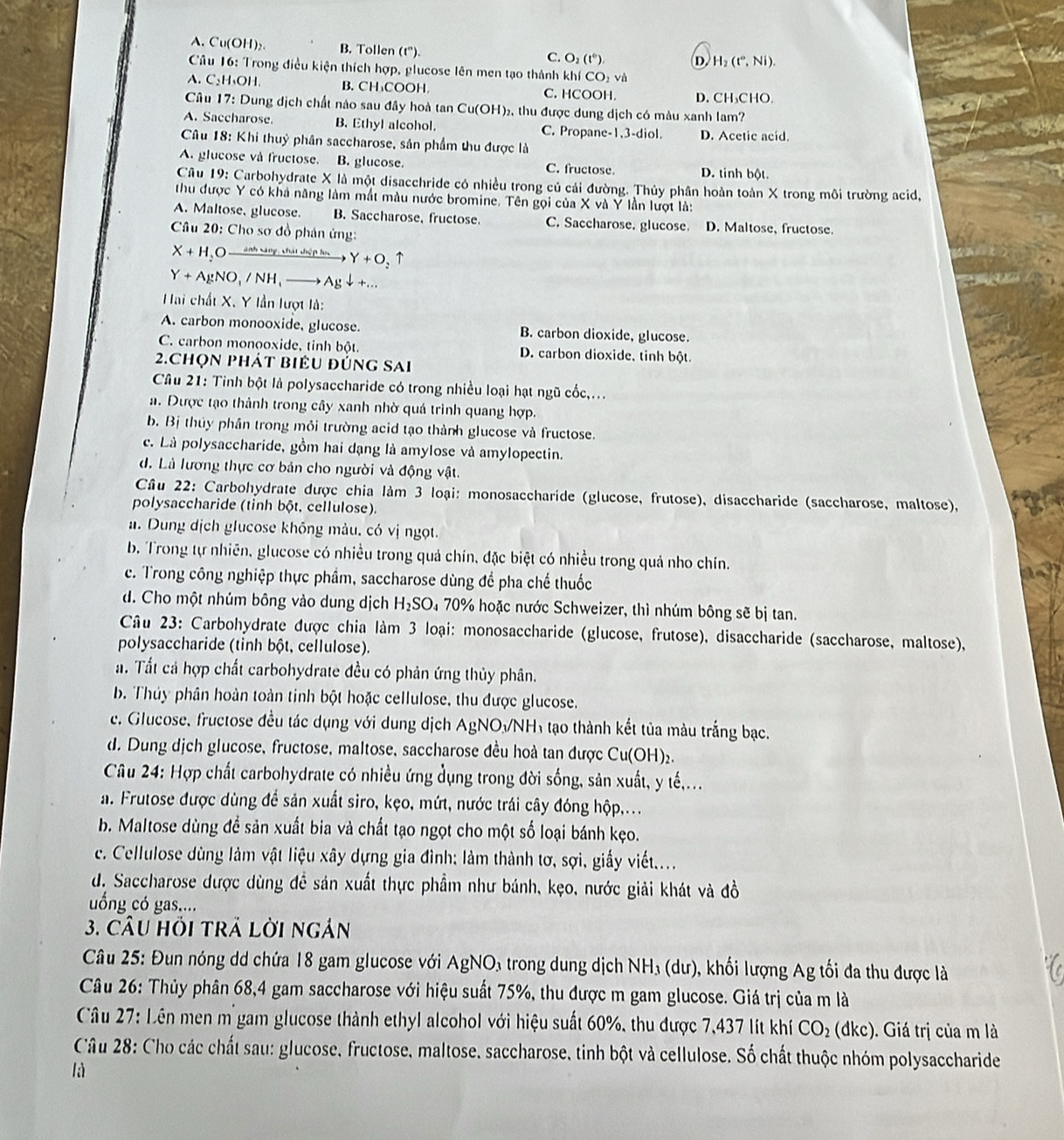 A. Cu(OH)₂ B. Tollen (t''). C. O_2(t°). D. H_2(t°,Ni).
Câu 16: Trong điều kiện thích hợp, glucose lên men tạo thành khí CO_2 và
A. C₃H₄OH. B.CH₁COOH. D. CH₃CHO.
C. HCOOH.
Câu 17: Dung dịch chất nào sau đây hoà tan Cu(OH)₂, thu được dung dịch có màu xanh lam?
A. Saccharose. B. Ethyl alcohol. C. Propane-1,3-diol. D. Acetic acid.
Câu 18: Khi thuỷ phân saccharose, sản phẩm thu được là
A. glucose và fructose. B. glucose. C. fructose. D. tinh bột.
Câu 19: Carbohydrate X là một disacchride có nhiều trong củ cải đường. Thủy phân hoàn toàn X trong môi trường acid,
thu được Y có khả năng làm mắt màu nước bromine. Tên gọi của X và Y lần lượt là:
A. Maltose, glucose. B. Saccharose, fructose. C. Saccharose. glucose. D. Maltose, fructose.
Câu 20: Cho sơ đồ phản ứng:
X+H_2 O à ánh sáng, chát chiệp lực Y+O_2uparrow
Y+AgNO,/N/NH,to Agdownarrow +...
Hai chất X, Y lần lượt là:
A. carbon monooxide, glucose. B. carbon dioxide, glucose.
C. carbon monooxide, tinh bột D. carbon dioxide. tinh bột
2.Chọn phát biểu đúng sai
Câu 21: Tinh bột là polysaccharide có trong nhiều loại hạt ngũ cốc,...
a. Được tạo thành trong cây xanh nhờ quá trình quang hợp.
b. Bị thủy phần trong mỏi trường acid tạo thành glucose và fructose.
c. Là polysaccharide, gồm hai dạng là amylose và amylopectin.
d. Là lương thực cơ bản cho người và động vật.
Câu 22: Carbohydrate được chia làm 3 loại: monosaccharide (glucose, frutose), disaccharide (saccharose, maltose),
polysaccharide (tinh bột. cellulose).
a. Dung dịch glucose không màu. có vị ngọt.
b. Trong tự nhiên, glucose có nhiều trong quả chín, đặc biệt có nhiều trong quả nho chín.
c. Trong công nghiệp thực phầm, saccharose dùng để pha chế thuốc
d. Cho một nhúm bông vào dung dịch H_2SO_470 0% hoặc nước Schweizer, thì nhúm bông sẽ bị tan.
Câu 23: Carbohydrate được chia làm 3 loại: monosaccharide (glucose, frutose), disaccharide (saccharose, maltose),
polysaccharide (tinh bột, cellulose).
a. Tất cả hợp chất carbohydrate đều có phản ứng thủy phân.
b. Thủy phân hoàn toàn tinh bột hoặc cellulose, thu được glucose.
e. Glucose, fructose đều tác dụng với dung dịch AgNONH₁ tạo thành kết tủa màu trắng bạc.
d. Dung dịch glucose, fructose, maltose, saccharose đều hoà tan được Cu(OH)_2.
Câu 24: Hợp chất carbohydrate có nhiều ứng dụng trong đời sống, sản xuất, y tế,...
a. Frutose được dùng để sản xuất siro, kẹo, mứt, nước trái cây đóng hộp,...
b. Maltose dùng đề sản xuất bia và chất tạo ngọt cho một số loại bánh kẹo.
c. Cellulose dùng làm vật liệu xây dựng gia đình; làm thành tơ, sợi, giấy viết....
d. Saccharose được dùng đề sản xuất thực phẩm như bánh, kẹo, nước giải khát và đồ
ống có gas....
3. CÂU HồI TRÁ Lời ngán
Câu 25: Đun nóng dd chứa 18 gam glucose với AgNO₃ trong dung dịch NH₃ (dư), khối lượng Ag tối đa thu được là
Câu 26: Thủy phân 68,4 gam saccharose với hiệu suất 75%, thu được m gam glucose. Giá trị của m là
Câu 27: Lên men m gam glucose thành ethyl alcohol với hiệu suất 60%, thu được 7,437 lít khí CO_2 (dkc). Giá trị của m là
Câu 28: Cho các chất sau: glucose, fructose, maltose, saccharose, tinh bột và cellulose. Số chất thuộc nhóm polysaccharide
là