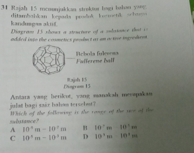 Rajah 15 menunjukkan struktur bagi bahan yang
ditambabkan kepada produk kośmetik schagav
kandungan aktif.
Diagram 15 shows a structure of a substance that is
added into the cosmetics product as an active ingredient.
Antara yang berikut, yang manakah merupakan
julat bagi saiz bahan tersebut?
Which of the following is the vange of the size of the
substance?
A 10^(-9)m-10^(-7)m B 10^(-7)m-10^(-5)m
C 10^(-5)m-10^(-3)m D 10^3m-10^1m