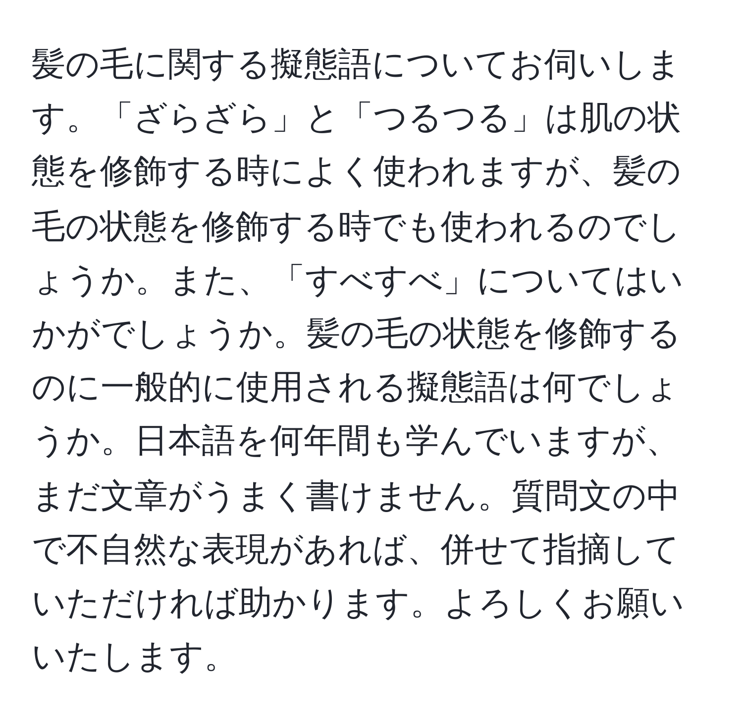 髪の毛に関する擬態語についてお伺いします。「ざらざら」と「つるつる」は肌の状態を修飾する時によく使われますが、髪の毛の状態を修飾する時でも使われるのでしょうか。また、「すべすべ」についてはいかがでしょうか。髪の毛の状態を修飾するのに一般的に使用される擬態語は何でしょうか。日本語を何年間も学んでいますが、まだ文章がうまく書けません。質問文の中で不自然な表現があれば、併せて指摘していただければ助かります。よろしくお願いいたします。