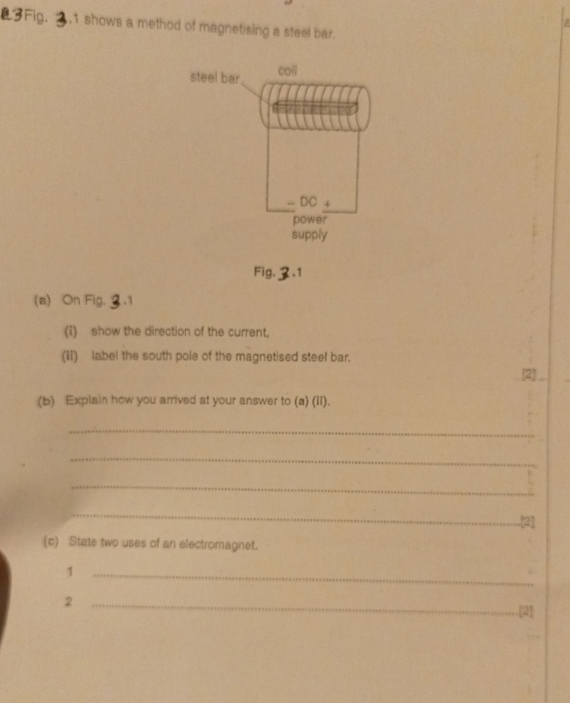 Fig. .1 shows a method of magnetising a steel bar. 
Fig. 2.1 
(a) On Fig. 2.1 
(i) show the direction of the current, 
(ii) label the south pole of the magnetised steel bar. 
[2]_ 
(b) Explain how you arrived at your answer to (a) (ii). 
_ 
_ 
_ 
_ 
.[2] 
(c) State two uses of an electromagnet. 
_1 
_2 
[2]