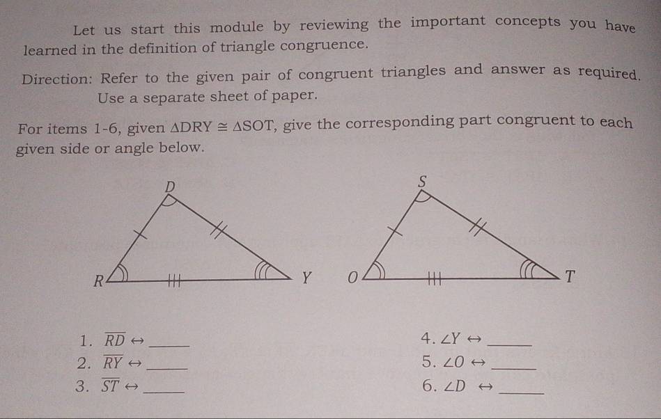 Let us start this module by reviewing the important concepts you have 
learned in the definition of triangle congruence. 
Direction: Refer to the given pair of congruent triangles and answer as required. 
Use a separate sheet of paper. 
For items 1-6, given △ DRY≌ △ SOT , give the corresponding part congruent to each 
given side or angle below. 
1. overline RD _4. ∠ Y _ 
5. 
2. overline RY ( _ ∠ O )_ 
3. overline ST ( _ 
6. ∠ D _